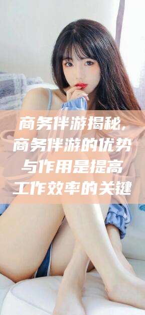 武夷山商务伴游揭秘,商务伴游的优势与作用是提高工作效率的关键