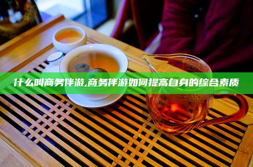 武夷山什么叫商务伴游,商务伴游如何提高自身的综合素质