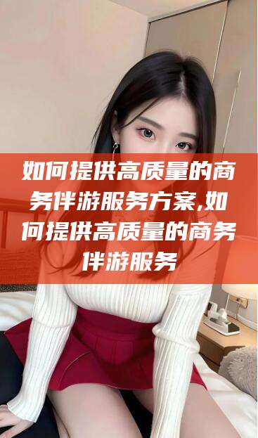 武夷山如何提供高质量的商务伴游服务方案,如何提供高质量的商务伴游服务